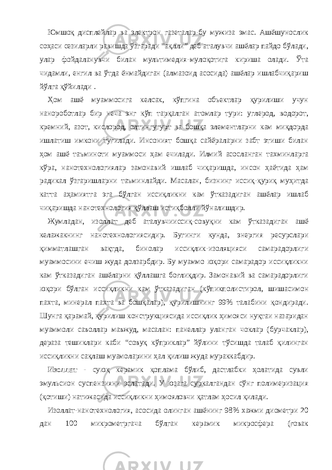 Юмшоқ дисплейлар ва электрон газеталар-бу мужиза эмас. Ашёшунослик соҳаси сезиларли равишда ўзгаради “ақлли” деб аталувчи ашёлар пайдо бўлади, улар фойдаланувчи билан мультимедия-мулоқотига кириша олади. Ўта чидамли, енгил ва ўтда ёнмайдиган (алмазоид асосида) ашёлар ишлабчиқариш йўлга қўйилади . Ҳом ашё муаммосига келсак, кўпгина объектлар қурилиши учун нанороботлар бир неча энг кўп тарқалган атомлар тури: углерод, водорот, кремний, азот, кислород, олтингугурт ва бошқа элементларни кам миқдорда ишлатиш имкони туғилади. Инсоният бошқа сайёраларни забт этиши билан ҳом ашё таъминоти муаммоси ҳам ечилади. Илмий асосланган тахминларга кўра, нанотехнологиялар замонавий ишлаб чиқаришда, инсон ҳаётида ҳам радикал ўзгаришларни таъминлайди. Масалан, бизнинг иссиқ-қуриқ муҳитда катта аҳамиятга эга бўлган иссиқликни кам ўтказадиган ашёлар ишлаб чиқаришда нанотехнология қўллаш истиқболли йўналишдир. Жумладан, изоллат деб аталувчииссиқ-совуқни кам ўтказадиган ашё келажакнинг нанотехнологиясидир. Бугинги кунда, энергия ресурслари қимматлашган вақтда, бинолар иссиқлик-изоляцияси самарадорлиги муаммосини ечиш жуда долзарбдир. Бу муаммо юқори самарадор иссиқликни кам ўтказадиган ашёларни қўллашга боғлиқдир. Замонавий ва самарадорлиги юқори бўлган иссиқликни кам ўтказадиган (кўпикполистирол, шишасимон пахта, минерал пахта ва бошқалар), қурилишнинг 99% талабини қондиради. Шунга қарамай, қурилиш конструкциясида иссиқлик ҳимояси нуқтаи назаридан муаммоли саволлар мавжуд, масалан: панеллар уланган чоклар (бурчаклар), дераза тешиклари каби “совуқ кўприклар” йўлини тўсишда талаб қилинган иссиқликни сақлаш муамоларини ҳал қилиш жуда мураккабдир. Изоллат - суюқ керамик қоплама бўлиб, дастлабки ҳолатида сувли эмульсион суспензияни эслатади. У юзага суркалгандан сўнг полимеризация (қотиши) натижасида иссиқликни ҳимояловчи қатлам ҳосил қилади. Изоллат-нанотехнология, асосида олинган ашёнинг 98% хажми диометри 20 дан 100 микрометргача бўлган керамик микросфера (ғовак 