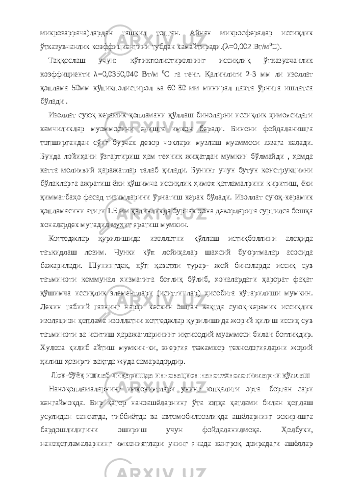 микрозаррача)лардан ташкил топган. Айнан микросфералар иссиқлик ўтказувчанлик коэффициентини тубдан камайтиради.(λ=0,002 Вт/м 0 С). Таққослаш учун: кўпикполистиролнинг иссиқлиқ ўтказуачанлик коэффициенти λ=0,0350,040 Вт/м 0 С га тенг. Қалинлиги 2-3 мм ли изоллат қоплама 50мм кўпикполистирол ва 60-80 мм минирал пахта ўрнига ишлатса бўлади . Изоллат суюқ-керамик қопламани қўллаш биноларни иссиқлик ҳимоясидаги камчиликлар муоммосини ечишга имкон беради. Бинони фойдаланишга топширгандан сўнг бурчак девор чоклари музлаш муаммоси юзага келади. Бунда лойиҳани ўзгартириш ҳам техник жиҳатдан мумкин бўлмайди , ҳамда катта молиявий ҳаражатлар талаб қилади. Бунинг учун бутун конструкцияни бўлакларга ажратиш ёки қўшимча иссиқлик ҳимоя қатламалрини киритиш, ёки қимматбаҳо фасад тизимларини ўрнатиш керак бўлади. Изоллат суюқ-керамик қопламасини атиги 1.5 мм қалинликда бурчак хона деворларига суртилса бошқа хоналардек мутадил муҳит яратиш мумкин. Коттеджлар қурилишида изоллатни қўллаш истиқболлини алоҳида таъкидлаш лозим. Чунки кўп лойиҳалар шахсий буюртмалар асосида бажарилади. Шунингдек, кўп қаватли турар- жой биноларда иссиқ сув таъминоти коммунал хизматига боғлиқ бўлиб, хоналардаги ҳарорат фақат қўшимча иссиқлик элементлари (иситгичлар) ҳисобига кўтарилиши мумкин. Лекин табиий газнинг нарҳи кескин ошган вақтда суюқ-керамик иссиқлик изоляцион қоплама изоллатни коттеджлар қурилишида жорий қилиш иссиқ сув таъминоти ва иситиш ҳаражатларининг иқтисодий муаммоси билан боғлиқдир. Хулоса қилиб айтиш мумкин-ки, энергия тежамкор технологияларни жорий қилиш ҳозирги вақтда жуда самарадордир. Лок-бўёқ ишлаб чиқаришда инновацион нанотехнологияларни қўллаш Наноқопламаларнинг имкониятлари унинг юпқалиги орта- борган сари кенгаймоқда. Бир қатор наноашёларнинг ўта юпқа қатлами билан қоплаш усулидан саноатда, тиббиётда ва автомобилсозликда ашёларнинг эскиришга бардошлилигини ошириш учун фойдаланилмоқа. Ҳолбуки, наноқопламаларнинг имкониятлари унинг янада кенгроқ доирадаги ашёллар 