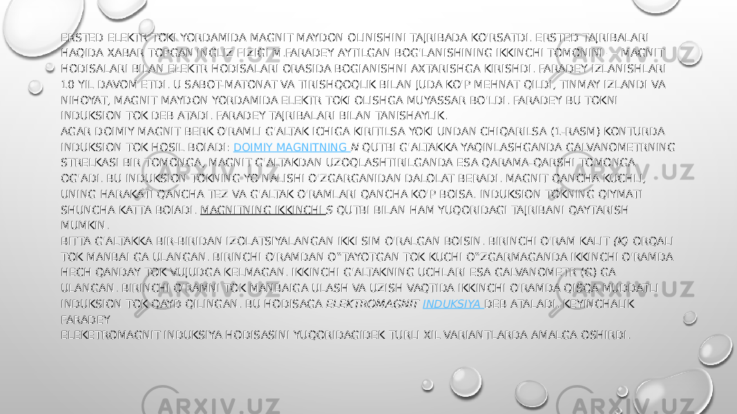 ERSTED ELEKTR TOKI YORDAMIDA MAGNIT MAYDON OLINISHINI TAJRIBADA KO&#39;RSATDI. ERSTED TAJRIBALARI HAQIDA XABAR TOPGAN INGLIZ FIZIGI M.FARADEY AYTILGAN BOG&#39;LANISHINING IKKINCHI TOMONINI — MAGNIT HODISALARI BILAN ELEKTR HODISALARI ORASIDA BOGIANISHNI AXTARISHGA KIRISHDI. FARADEY IZLANISHLARI 10 YIL DAVOM ETDI. U SABOT-MATONAT VA TIRISHQOQLIK BILAN JUDA KO&#39;P MEHNAT QILDI, TINMAY IZLANDI VA NIHOYAT, MAGNIT MAYDON YORDAMIDA ELEKTR TOKI OLISHGA MUYASSAR BO&#39;LDI. FARADEY BU TOKNI INDUKSION TOK DEB ATADI. FARADEY TAJRIBALARI BILAN TANISHAYLIK. AGAR DOIMIY MAGNIT BERK O&#39;RAMLI G&#39;ALTAK ICHIGA KIRITILSA YOKI UNDAN CHIQARILSA (1-RASM) KONTURDA INDUKSION TOK HOSIL BOIADI:  DOIMIY MAGNITNING  N  QUTBI G&#39;ALTAKKA YAQINLASHGANDA GALVANOMETRNING STRELKASI BIR TOMONGA, MAGNIT G&#39;ALTAKDAN UZOQLASHTIRILGANDA ESA QARAMA-QARSHI TOMONGA OG&#39;ADI. BU INDUKSION TOKNING YO&#39;NALISHI O&#39;ZGARGANIDAN DALOLAT BERADI. MAGNIT QANCHA KUCHLI, UNING HARAKATI QANCHA TEZ VA G&#39;ALTAK O&#39;RAMLARI QANCHA KO&#39;P BOISA. INDUKSION TOKNING QIYMATI SHUNCHA KATTA BOIADI.  MAGNITNING IKKINCHI  S  QUTBI BILAN HAM YUQORIDAGI TAJRIBANI QAYTARISH MUMKIN. BITTA G&#39;ALTAKKA BIR-BIRIDAN IZOLATSIYALANGAN IKKI SIM O&#39;RALGAN BOISIN. BIRINCHI O&#39;RAM KALIT  (K)  ORQALI TOK MANBAI GA ULANGAN. BIRINCHI O&#39;RAMDAN O‟TAYOTGAN TOK KUCHI O‟ZGARMAGANDA IKKINCHI O&#39;RAMDA HECH QANDAY TOK VUJUDGA KELMAGAN. IKKINCHI G&#39;ALTAKNING UCHLARI ESA GALVANOMETR (G) GA ULANGAN. BIRINCHI O&#39;RAMNI TOK MANBAIGA ULASH VA UZISH VAQTIDA IKKINCHI O&#39;RAMDA QISQA MUDDATLI INDUKSION TOK QAYD QILINGAN. BU HODISAGA  ELEKTROMAGNIT  INDUKSIYA  DEB ATALADI. KEYINCHALIK FARADEY ELEKETROMAGNIT INDUKSIYA HODISASINI YUQORIDAGIDEK TURLI XIL VARIANTLARDA AMALGA OSHIRDI.  