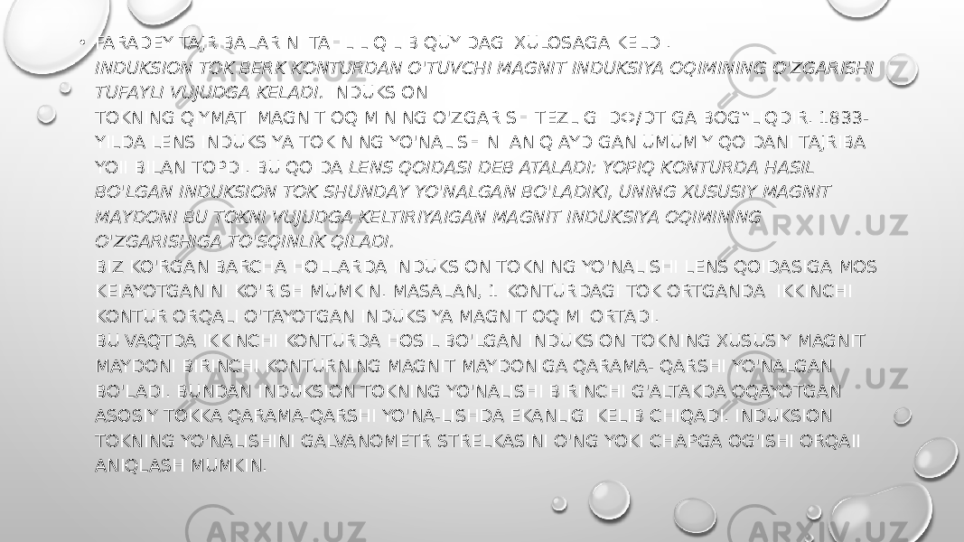 • FARADEY TAJRIBALARINI TAHLIL QILIB QUYIDAGI XULOSAGA KELDI. INDUKSION TOK BERK KONTURDAN O&#39;TUVCHI MAGNIT INDUKSIYA OQIMINING O&#39;ZGARISHI TUFAYLI VUJUDGA KELADI.  INDUKSION TOKNING QIYMATI MAGNIT OQIMINING O&#39;ZGARISH TEZLIGI DФ/DT GA BOG‟LIQDIR. 1833- YILDA LENS INDUKSIYA TOKINING YO&#39;NALISHINI ANIQIAYDIGAN UMUMIY QOIDANI TAJRIBA YOII BILAN TOPDI. BU QOIDA  LENS QOIDASI DEB ATALADI: YOPIQ KONTURDA HASIL BO&#39;LGAN INDUKSION TOK SHUNDAY YO&#39;NALGAN BO&#39;LADIKI, UNING XUSUSIY MAGNIT MAYDONI BU TOKNI VUJUDGA KELTIRIYAIGAN MAGNIT INDUKSIYA OQIMINING O&#39;ZGARISHIGA TO&#39;SQINLIK QILADI. BIZ KO&#39;RGAN BARCHA HOLLARDA INDUKSION TOKNING YO&#39;NALISHI LENS QOIDASIGA MOS KEIAYOTGANINI KO&#39;RISH MUMKIN. MASALAN, 1 KONTURDAGI TOK ORTGANDA IKKINCHI KONTUR ORQALI O&#39;TAYOTGAN INDUKSIYA MAGNIT OQIMI ORTADI. BU VAQTDA IKKINCHI KONTURDA HOSIL BO&#39;LGAN INDUKSION TOKNING XUSUSIY MAGNIT MAYDONI BIRINCHI KONTURNING MAGNIT MAYDONIGA QARAMA- QARSHI YO&#39;NALGAN BO&#39;LADI. BUNDAN INDUKSION TOKNING YO&#39;NALISHI BIRINCHI G&#39;ALTAKDA OQAYOTGAN ASOSIY TOKKA QARAMA-QARSHI YO&#39;NA-LISHDA EKANLIGI KELIB CHIQADI. INDUKSION TOKNING YO&#39;NALISHINI GALVANOMETR STRELKASINI O&#39;NG YOKI CHAPGA OG&#39;ISHI ORQAII ANIQLASH MUMKIN. 