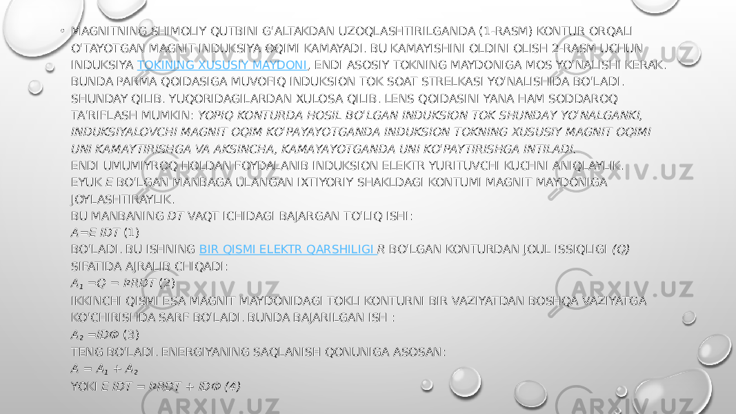 • MAGNITNING SHIMOLIY QUTBINI G&#39;ALTAKDAN UZOQLASHTIRILGANDA (1-RASM) KONTUR ORQALI O&#39;TAYOTGAN MAGNIT INDUKSIYA OQIMI KAMAYADI. BU KAMAYISHINI OLDINI OLISH 2-RASM UCHUN INDUKSIYA  TOKINING XUSUSIY MAYDONI , ENDI ASOSIY TOKNING MAYDONIGA MOS YO&#39;NALISHI KERAK. BUNDA PARMA QOIDASIGA MUVOFIQ INDUKSION TOK SOAT STRELKASI YO&#39;NALISHIDA BO&#39;LADI. SHUNDAY QILIB. YUQORIDAGILARDAN XULOSA QILIB. LENS QOIDASINI YANA HAM SODDAROQ TA&#39;RIFLASH MUMKIN:  YOPIQ KONTURDA HOSIL BO&#39;LGAN INDUKSION TOK SHUNDAY YO&#39;NALGANKI, INDUKSIYALOVCHI MAGNIT OQIM KO&#39;PAYAYOTGANDA INDUKSION TOKNING XUSUSIY MAGNIT OQIMI UNI KAMAYTIRISHGA VA AKSINCHA, KAMAYAYOTGANDA UNI KO&#39;PAYTIRISHGA INTILADI. ENDI UMUMIYROQ HOLDAN FOYDALANIB INDUKSION ELEKTR YURITUVCHI KUCHNI ANIQLAYLIK. EYUK  Ε  BO&#39;LGAN MANBAGA ULANGAN IXTIYORIY SHAKLDAGI KONTUMI MAGNIT MAYDONIGA JOYLASHTIRAYLIK. BU MANBANING  DT  VAQT ICHIDAGI BAJARGAN TO&#39;LIQ ISHI: A=Ε IDT  (1) BO&#39;LADI. BU ISHNING  BIR QISMI ELEKTR QARSHILIGI  R  BO&#39;LGAN KONTURDAN JOUL ISSIQLIGI  (Q) SIFATIDA AJRALIB CHIQADI: A 1  =Q = I 2 RDT  (2) IKKINCHI QISMI ESA MAGNIT MAYDONIDAGI TOKLI KONTURNI BIR VAZIYATDAN BOSHQA VAZIYATGA KO&#39;CHIRISHDA SARF BO&#39;LADI. BUNDA BAJARILGAN ISH : A 2  =IDФ  (3) TENG BO&#39;LADI. ENERGIYANING SAQLANISH QONUNIGA ASOSAN: A = A 1  + A 2 YOKI  Ε IDT = I 2 RDT + IDФ (4) 