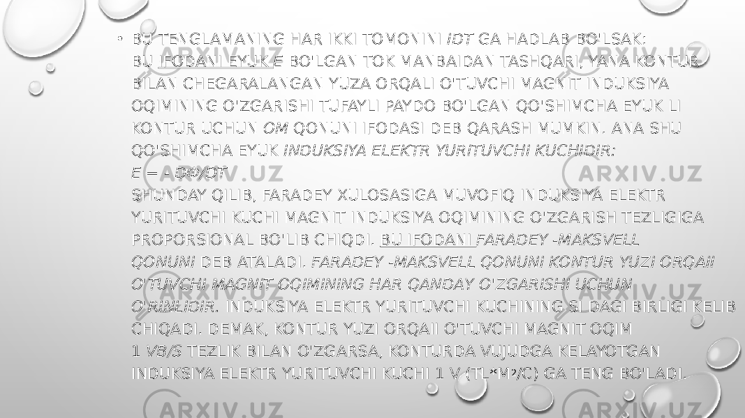 • BU TENGLAMANING HAR IKKI TOMONINI  IDT  GA HADLAB BO&#39;LSAK: BU  IFODANI EYUK  Ε  BO&#39;LGAN TOK MANBAIDAN TASHQARI, YANA KONTUR BILAN CHEGARALANGAN YUZA ORQALI O&#39;TUVCHI MAGNIT INDUKSIYA OQIMINING O&#39;ZGARISHI TUFAYLI   PAYDO BO&#39;LGAN QO&#39;SHIMCHA EYUK LI KONTUR UCHUN  OM  QONUNI IFODASI DEB QARASH MUMKIN. ANA SHU QO&#39;SHIMCHA EYUK  INDUKSIYA ELEKTR YURITUVCHI KUCHIDIR: Ε = - DФ/DT SHUNDAY QILIB, FARADEY XULOSASIGA MUVOFIQ INDUKSIYA ELEKTR YURITUVCHI KUCHI MAGNIT INDUKSIYA OQIMINING O&#39;ZGARISH TEZLIGIGA PROPORSIONAL BO&#39;LIB CHIQDI.  BU IFODANI  FARADEY -MAKSVELL QONUNI  DEB ATALADI.  FARADEY -MAKSVELL QONUNI KONTUR YUZI ORQAII O&#39;TUVCHI MAGNIT OQIMINING HAR QANDAY O&#39;ZGARISHI UCHUN O&#39;RINLIDIR.  INDUKSIYA ELEKTR YURITUVCHI KUCHINING SI DAGI BIRLIGI KELIB CHIQADI. DEMAK, KONTUR YUZI ORQAII O&#39;TUVCHI MAGNIT OQIM 1  VB/S  TEZLIK BILAN O&#39;ZGARSA, KONTURDA VUJUDGA KELAYOTGAN INDUKSIYA ELEKTR YURITUVCHI KUCHI 1 V (TL*M 2 /C) GA TENG BO&#39;LADI. 