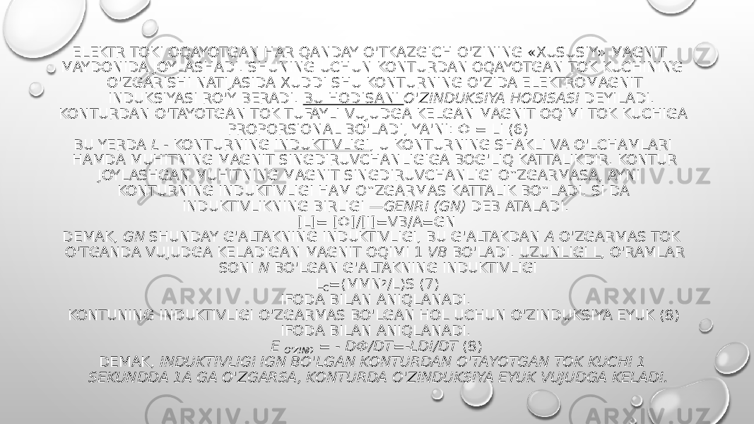 ELEKTR TOKI OQAYOTGAN HAR QANDAY O&#39;TKAZGICH O&#39;ZINING «XUSUSIY» MAGNIT MAYDONIDA JOYLASHADI. SHUNING UCHUN KONTURDAN OQAYOTGAN TOK KUCHINING O&#39;ZGARISHI NATIJASIDA XUDDI SHU KONTURNING O&#39;ZIDA ELEKTROMAGNIT INDUKSIYASI RO&#39;Y BERADI.  BU HODISANI  O&#39;ZINDUKSIYA HODISASI  DEYILADI. KONTURDAN O&#39;TAYOTGAN TOK TUFAYLI VUJUDGA KELGAN MAGNIT OQIMI TOK KUCHIGA PROPORSIONAL BO&#39;LADI, YA&#39;NI: Ф = LI (6) BU YERDA  L -  KONTURNING  INDUKTIVLIGI , U KONTURNING SHAKLI VA O&#39;LCHAMLARI HAMDA MUHITNING MAGNIT SINGDIRUVCHANLIGIGA BOG&#39;LIQ KATTALIKDIR. KONTUR JOYLASHGAN MUHITNING MAGNIT SINGDIRUVCHANLIGI O‟ZGARMASA, AYNI KONTURNING INDUKTIVLIGI HAM O‟ZGARMAS KATTALIK BO‟LADI. SI DA INDUKTIVLIKNING BIRLIGI  —GENRI (GN)  DEB ATALADI. [L]= [Ф]/[I]=VB/A=GN DEMAK,  GN  SHUNDAY G&#39;ALTAKNING INDUKTIVLIGI, BU G&#39;ALTAKDAN  A  O&#39;ZGARMAS TOK O&#39;TGANDA VUJUDGA KELADIGAN MAGNIT OQIMI 1  VB  BO&#39;LADI.  UZUNLIGI L , O&#39;RAMLAR SONI  N  BO&#39;LGAN G&#39;ALTAKNING INDUKTIVLIGI L C =(ΜΜN 2 /L)S (7) IFODA BILAN ANIQLANADI. KONTUNING INDUKTIVLIGI O&#39;ZGARMAS BO&#39;LGAN HOL UCHUN O&#39;ZINDUKSIYA EYUK (8) IFODA BILAN ANIQLANADI. Ε  O’ZIND  = - DФ/DT=-LDI/DT  (8) DEMAK,  INDUKTIVLIGI IGN BO&#39;LGAN KONTURDAN O&#39;TAYOTGAN TOK KUCHI 1 SEKUNDDA 1A GA O&#39;ZGARSA, KONTURDA O&#39;ZINDUKSIYA EYUK VUJUDGA KELADI. 