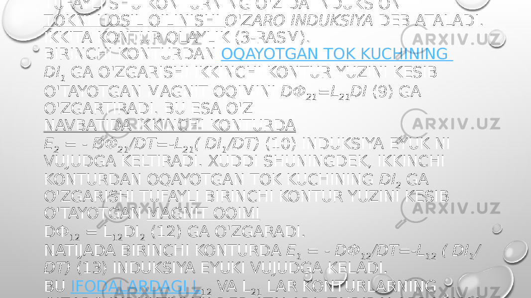 TOKNING BOSHQA (QO&#39;SHNI) KONTURDA O&#39;ZGARISHI TUFAYLI SHU KONTURNING O&#39;ZIDA INDUKSION  TOKNI HOSIL QILINISHI  O&#39;ZARO INDUKSIYA  DEB ATALADI. IKKITA KONTUR OLAYLIK (3-RASM). BIRINCHI KONTURDAN  OQAYOTGAN TOK KUCHINING  DI 1   GA O&#39;ZGARISHI IKKINCHI KONTUR YUZINI KESIB O&#39;TAYOTGAN MAGNIT OQIMINI  DФ 21 =L 21 DI  (9) GA O&#39;ZGARTIRADI. BU ESA O&#39;Z  NAVBATIDA IKKINCHI KONTURDA Ε 2  = - DФ 21 /DT=-L 21 ( DI 1 /DT)  (10) INDUKSIYA EYUK NI VUJUDGA KELTIRADI. XUDDI SHUNINGDEK, IKKINCHI KONTURDAN OQAYOTGAN TOK KUCHINING  DI 2   GA O&#39;ZGARISHI TUFAYLI BIRINCHI KONTUR YUZINI KESIB O&#39;TAYOTGAN  MAGNIT OQIMI DФ 12  = L 12 DI 2  (12) GA O&#39;ZGARADI. NATIJADA BIRINCHI KONTURDA  Ε 1  = - DФ 12 /DT=-L 12  ( DI 1 / DT)  (13) INDUKSIYA EYUKI VUJUDGA KELADI. BU  IFODALARDAGI L 12  VA L 21  LAR KONTURLARNING O&#39;ZARO INDUKTIVLIGI DEB ATALADI. TAJRIBALARDA HAM, NAZARIY YO‟L  BILAN HAM  L L2  = L 21 