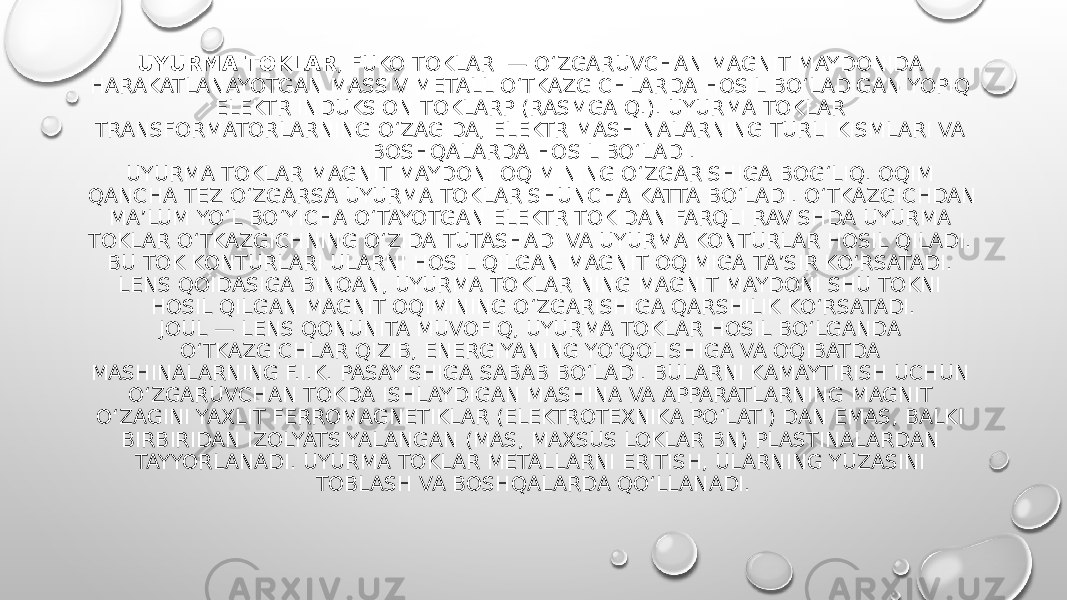 UYURMA TOKLAR , FUKO TOKLARI — OʻZGARUVCHAN MAGNIT MAYDONIDA HARAKATLANAYOTGAN MASSIV METALL OʻTKAZGICHLARDA HOSIL BOʻLADIGAN YOPIQ ELEKTR INDUKSION TOKLARP (RASMGA Q.). UYURMA TOKLAR TRANSFORMATORLARNING OʻZAGIDA, ELEKTR MASHINALARNING TURLI KISMLARI VA BOSHQALARDA HOSIL BOʻLADI. UYURMA TOKLAR MAGNIT MAYDONI OQIMINING OʻZGARISHIGA BOGʻLIQ. OQIM QANCHA TEZ OʻZGARSA UYURMA TOKLAR SHUNCHA KATTA BOʻLADI. OʻTKAZGICHDAN MAʼLUM YOʻL BOʻYICHA OʻTAYOTGAN ELEKTR TOKIDAN FARQLI RAVISHDA UYURMA TOKLAR OʻTKAZGICHNING OʻZIDA TUTASHADI VA UYURMA KONTURLAR HOSIL QILADI. BU TOK KONTURLARI ULARNI HOSIL QILGAN MAGNIT OQIMIGA TAʼSIR KOʻRSATADI. LENS QOIDASIGA BINOAN, UYURMA TOKLAR NING MAGNIT MAYDONI SHU TOKNI HOSIL QILGAN MAGNIT OQIMINING OʻZGARISHIGA QARSHILIK KOʻRSATADI. JOUL — LENS QONUNITA MUVOFIQ, UYURMA TOKLAR HOSIL BOʻLGANDA OʻTKAZGICHLAR QIZIB, ENERGIYANING YOʻQOLISHIGA VA OQIBATDA MASHINALARNING F.I.K. PASAYISHIGA SABAB BOʻLADI. BULARNI KAMAYTIRISH UCHUN OʻZGARUVCHAN TOKDA ISHLAYDIGAN MASHINA VA APPARATLARNING MAGNIT OʻZAGINI YAXLIT FERROMAGNETIKLAR (ELEKTROTEXNIKA POʻLATI) DAN EMAS, BALKI BIRBIRIDAN IZOLYATSIYALANGAN (MAS, MAXSUS LOKLAR BN) PLASTINALARDAN TAYYORLANADI. UYURMA TOKLAR METALLARNI ERITISH, ULARNING YUZASINI TOBLASH VA BOSHQALARDA QOʻLLANADI. 