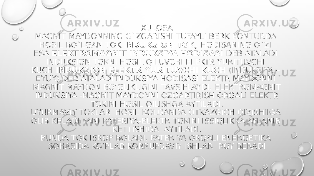 XULOSA MAGNIT MAYDONNING O`ZGARISHI TUFAYLI BERK KONTURDA HOSIL BO`LGAN TOK  INDUKSION TOK,  HODISANING O`ZI ESA  ELEKTROMAGNIT INDUKSIYA HODISASI  DEB ATALADI INDUKSION TOKNI HOSIL QILUVCHI ELEKTR YURITUVCHI KUCH  INDUKSION ELEKTR YURITUVCHI KUCH  (INDUKSIYA – EYUK) DEB ATALADI.INDUKSIYA HODISASI ELEKTR MAYDONNI MAGNIT MAYDON BO’GLIKLIGINI TAVSIFLAYDI. ELEKTROMAGNIT INDUKSIYA -MAGNIT MAYDONNI OZGARTIRISH ORQALI ELEKTR TOKINI HOSIL QILISHGA AYTILADI. UYURMAVIY TOKLAR HOSIL BOLGANDA OTKAZGICH QIZISHIIGA OLIB KELADI YANI PATERIYA-ELEKTR TOKINI ISSIQLIKKA AYLANIB KETTISHIGA AYTILADI. BUNDA TOK ISROF BOLADI. PATERIYA ORQALI ENERGETIKA SOHASIDA KO’PLAB KORRUPSAVIY ISHLAR ROY BERADI 