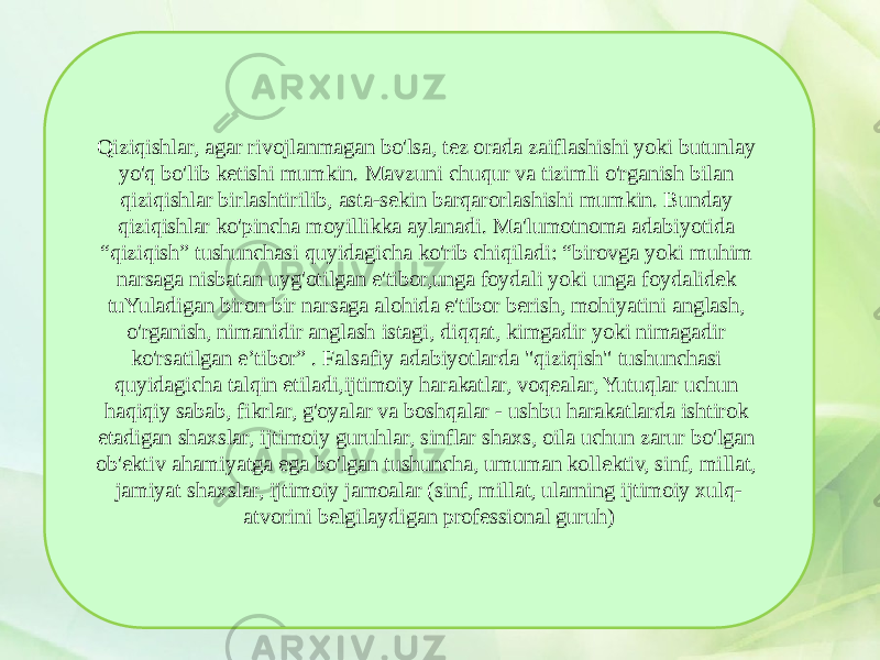 Qiziqishlar, agar rivojlanmagan bo&#39;lsa, tez orada zaiflashishi yoki butunlay yo&#39;q bo&#39;lib ketishi mumkin. Mavzuni chuqur va tizimli o&#39;rganish bilan qiziqishlar birlashtirilib, asta-sekin barqarorlashishi mumkin. Bunday qiziqishlar ko&#39;pincha moyillikka aylanadi. Ma&#39;lumotnoma adabiyotida “qiziqish” tushunchasi quyidagicha ko&#39;rib chiqiladi: “birovga yoki muhim narsaga nisbatan uyg&#39;otilgan e&#39;tibor,unga foydali yoki unga foydalidek tuYuladigan biron bir narsaga alohida e&#39;tibor berish, mohiyatini anglash, o&#39;rganish, nimanidir anglash istagi, diqqat, kimgadir yoki nimagadir ko&#39;rsatilgan e’tibor” . Falsafiy adabiyotlarda &#34;qiziqish&#34; tushunchasi quyidagicha talqin etiladi,ijtimoiy harakatlar, voqealar, Yutuqlar uchun haqiqiy sabab, fikrlar, g&#39;oyalar va boshqalar - ushbu harakatlarda ishtirok etadigan shaxslar, ijtimoiy guruhlar, sinflar shaxs, oila uchun zarur bo&#39;lgan ob&#39;ektiv ahamiyatga ega bo&#39;lgan tushuncha, umuman kollektiv, sinf, millat, jamiyat shaxslar, ijtimoiy jamoalar (sinf, millat, ularning ijtimoiy xulq- atvorini belgilaydigan professional guruh) 