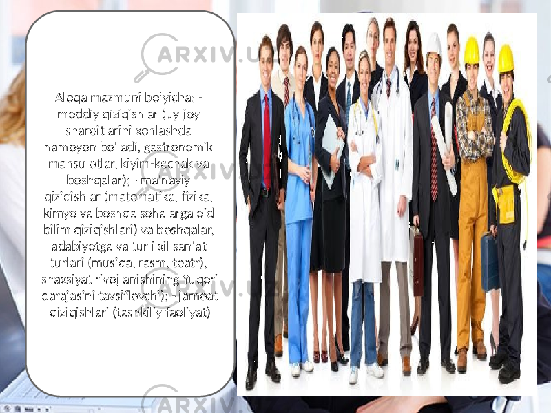 Aloqa mazmuni bo&#39;yicha: - moddiy qiziqishlar (uy-joy sharoitlarini xohlashda namoyon bo&#39;ladi, gastronomik mahsulotlar, kiyim-kechak va boshqalar); - ma&#39;naviy qiziqishlar (matematika, fizika, kimyo va boshqa sohalarga oid bilim qiziqishlari) va boshqalar, adabiyotga va turli xil san&#39;at turlari (musiqa, rasm, teatr), shaxsiyat rivojlanishining Yuqori darajasini tavsiflovchi); - jamoat qiziqishlari (tashkiliy faoliyat) 