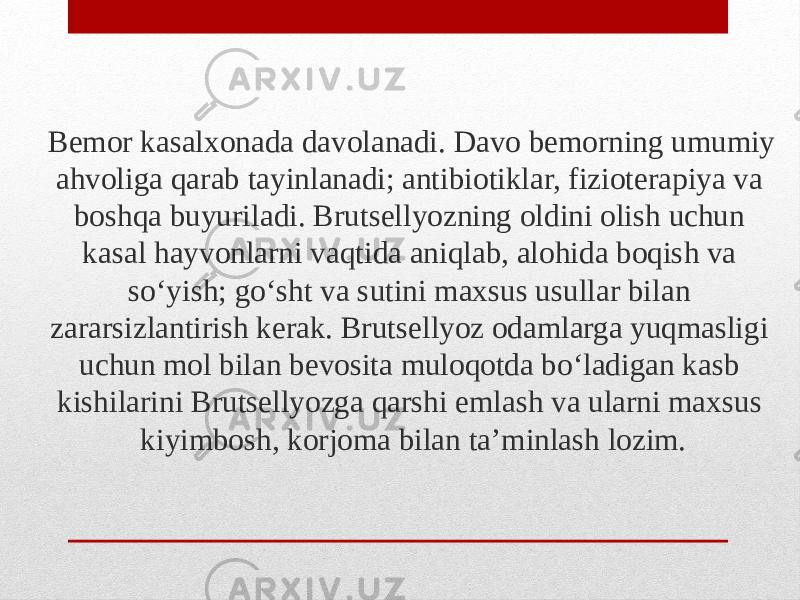 Bemor kasalxonada davolanadi. Davo bemorning umumiy ahvoliga qarab tayinlanadi; antibiotiklar, fizioterapiya va boshqa buyuriladi. Brutsellyozning oldini olish uchun kasal hayvonlarni vaqtida aniqlab, alohida boqish va soʻyish; goʻsht va sutini maxsus usullar bilan zararsizlantirish kerak. Brutsellyoz odamlarga yuqmasligi uchun mol bilan bevosita muloqotda boʻladigan kasb kishilarini Brutsellyozga qarshi emlash va ularni maxsus kiyimbosh, korjoma bilan taʼminlash lozim. 