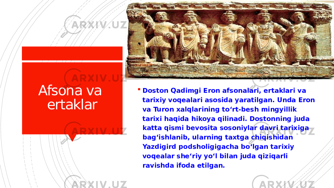 Afsona va ertaklar  Doston Qadimgi Eron afsonalari, ertaklari va tarixiy voqealari asosida yaratilgan. Unda Eron va Turon xalqlarining toʻrt-besh mingyillik tarixi haqida hikoya qilinadi. Dostonning juda katta qismi bevosita sosoniylar davri tarixiga bagʻishlanib, ularning taxtga chiqishidan Yazdigird podsholigigacha boʻlgan tarixiy voqealar sheʻriy yoʻl bilan juda qiziqarli ravishda ifoda etilgan. 