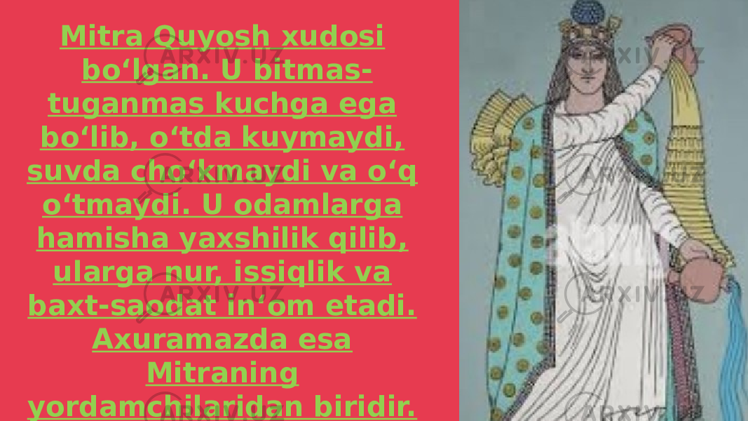 Mitra Quyosh xudosi boʻlgan. U bitmas- tuganmas kuchga ega boʻlib, oʻtda kuymaydi, suvda choʻkmaydi va oʻq oʻtmaydi. U odamlarga hamisha yaxshilik qilib, ularga nur, issiqlik va baxt-saodat inʻom etadi. Axuramazda esa Mitraning yordamchilaridan biridir. U yaxshilik va ezgulik maʻbudasi boʻlib, doimo xalq manfaati uchun xizmat qildi. 