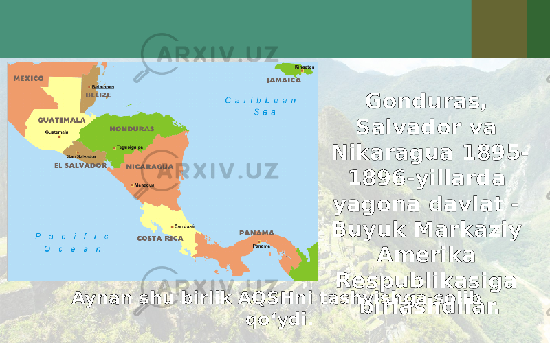 Aynan shu birlik AQSHni tashvishga solib qo‘ydi. Gonduras, Salvador va Nikaragua 1895- 1896-yillarda yagona davlat - Buyuk Markaziy Amerika Respublikasiga birlashdilar. 