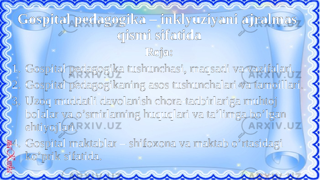 Gospital pedagogika – inklyuziyani ajralmas qismi sifatida Reja: 1. Gospital pedagogika tushunchasi, maqsadi va vazifalari. 2. Gospital pedagogikaning asos tushunchalari va tamoillari. 3. Uzoq muddatli davolanish chora-tadbirlariga muhtoj bolalar va o’smirlarning huquqlari va ta’limga bo’lgan ehtiyojlari. 4. Gospital maktablar – shifoxona va maktab o’rtasidagi ko’prik sifatida. 