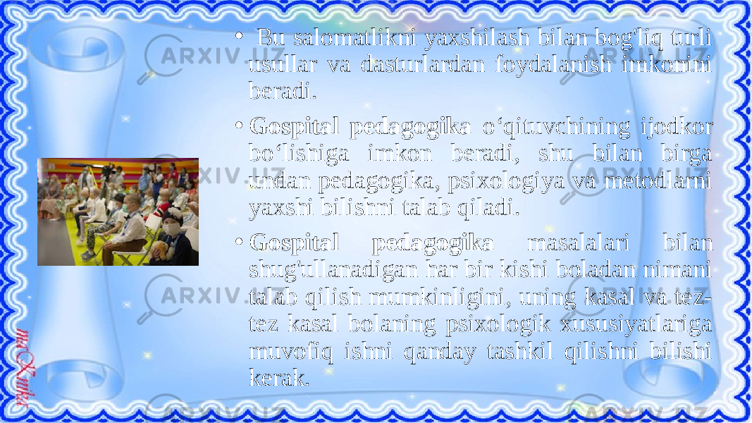 • Bu salomatlikni yaxshilash bilan bog&#39;liq turli usullar va dasturlardan foydalanish imkonini beradi. • Gospital pedagogika o‘qituvchining ijodkor bo‘lishiga imkon beradi, shu bilan birga undan pedagogika, psixologiya va metodlarni yaxshi bilishni talab qiladi. • Gospital pedagogika masalalari bilan shug&#39;ullanadigan har bir kishi boladan nimani talab qilish mumkinligini, uning kasal va tez- tez kasal bolaning psixologik xususiyatlariga muvofiq ishni qanday tashkil qilishni bilishi kerak. 