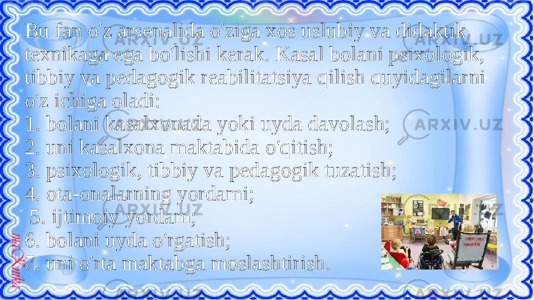 Bu fan o&#39;z arsenalida o&#39;ziga xos uslubiy va didaktik texnikaga ega bo&#39;lishi kerak. Kasal bolani psixologik, tibbiy va pedagogik reabilitatsiya qilish quyidagilarni o&#39;z ichiga oladi: 1. bolani kasalxonada yoki uyda davolash; 2. uni kasalxona maktabida o&#39;qitish; 3. psixologik, tibbiy va pedagogik tuzatish; 4. ota-onalarning yordami; 5. ijtimoiy yordam; 6. bolani uyda o&#39;rgatish; 7. uni o&#39;rta maktabga moslashtirish. 