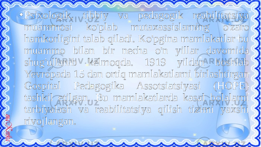 • Psixologik, tibbiy va pedagogik reabilitatsiya muammosi ko&#39;plab mutaxassislarning o&#39;zaro hamkorligini talab qiladi. Ko&#39;pgina mamlakatlar bu muammo bilan bir necha o&#39;n yillar davomida shug&#39;ullanib kelmoqda. 1919 yildan boshlab Yevropada 15 dan ortiq mamlakatlarni birlashtirgan Gospital Pedagogika Assotsiatsiyasi (HOPE) tashkil etilgan. Bu mamlakatlarda kasal bolalarni tarbiyalash va reabilitatsiya qilish tizimi yaxshi rivojlangan. 