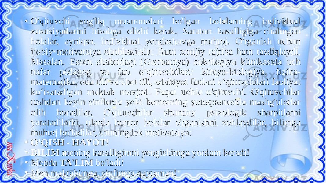 • O&#39;qituvchi sog&#39;liq muammolari bo&#39;lgan bolalarning individual xususiyatlarini hisobga olishi kerak. Saraton kasalligiga chalingan bolalar, ayniqsa, individual yondashuvga muhtoj. O&#39;rganish uchun ijobiy motivatsiya shubhasizdir. Buni xorijiy tajriba ham tasdiqlaydi. Masalan, Essen shahridagi (Germaniya) onkologiya klinikasida uch nafar pedagog va fan o‘qituvchilari: kimyo-biologiya, fizika- matematika, ona tili va chet tili, adabiyot fanlari o‘qituvchilari faoliyat ko‘rsatadigan maktab mavjud. Faqat uchta o&#39;qituvchi. O&#39;qituvchilar tushdan keyin sinflarda yoki bemorning yotoqxonasida mashg&#39;ulotlar olib boradilar. O&#39;qituvchilar shunday psixologik sharoitlarni yaratadilarki, ularda bemor bolalar o&#39;rganishni xohlaydilar, bilimga muhtoj bo&#39;ladilar, shuningdek motivatsiya: • O&#39;QISH - HAYOT! • BILIM mening kasalligimni yengishimga yordam beradi! • Menda TA&#39;LIM bo&#39;ladi! • Men maktabimga, sinfimga qaytaman! 