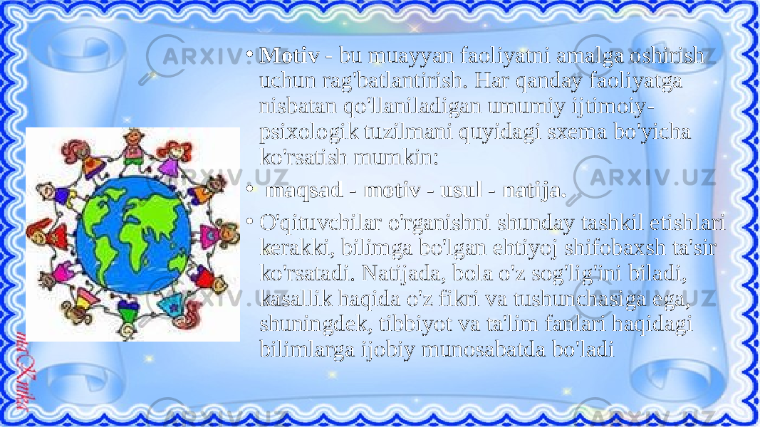 • Motiv - bu muayyan faoliyatni amalga oshirish uchun rag&#39;batlantirish. Har qanday faoliyatga nisbatan qo&#39;llaniladigan umumiy ijtimoiy- psixologik tuzilmani quyidagi sxema bo&#39;yicha ko&#39;rsatish mumkin: • maqsad - motiv - usul - natija. • O&#39;qituvchilar o&#39;rganishni shunday tashkil etishlari kerakki, bilimga bo&#39;lgan ehtiyoj shifobaxsh ta&#39;sir ko&#39;rsatadi. Natijada, bola o&#39;z sog&#39;lig&#39;ini biladi, kasallik haqida o&#39;z fikri va tushunchasiga ega, shuningdek, tibbiyot va ta&#39;lim fanlari haqidagi bilimlarga ijobiy munosabatda bo&#39;ladi 