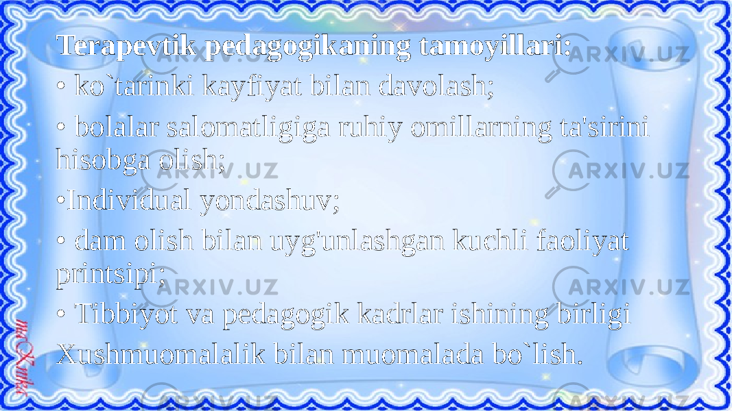 Terapevtik pedagogikaning tamoyillari: • ko`tarinki kayfiyat bilan davolash; • bolalar salomatligiga ruhiy omillarning ta&#39;sirini hisobga olish; • Individual yondashuv; • dam olish bilan uyg&#39;unlashgan kuchli faoliyat printsipi; • Tibbiyot va pedagogik kadrlar ishining birligi Xushmuomalalik bilan muomalada bo`lish. 