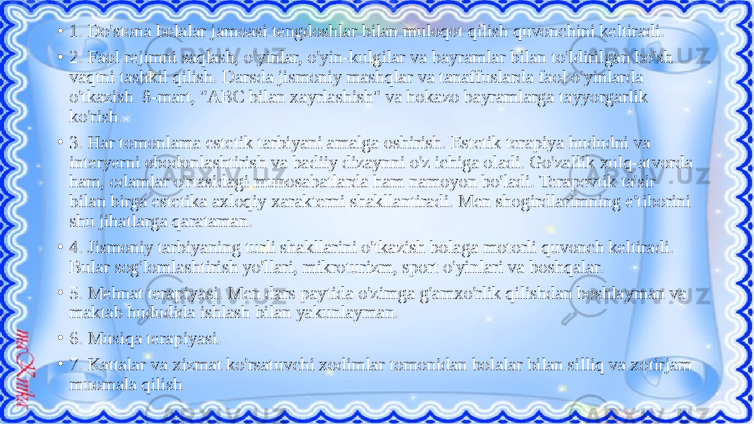 • 1. Do&#39;stona bolalar jamoasi tengdoshlar bilan muloqot qilish quvonchini keltiradi. • 2. Faol rejimni saqlash, o&#39;yinlar, o&#39;yin-kulgilar va bayramlar bilan to&#39;ldirilgan bo&#39;sh vaqtni tashkil qilish. Darsda jismoniy mashqlar va tanaffuslarda faol o&#39;yinlarda o&#39;tkazish. 8-mart, &#34;ABC bilan xayrlashish&#34; va hokazo bayramlarga tayyorgarlik ko&#39;rish. • 3. Har tomonlama estetik tarbiyani amalga oshirish. Estetik terapiya hududni va interyerni obodonlashtirish va badiiy dizaynni o&#39;z ichiga oladi. Go&#39;zallik xulq-atvorda ham, odamlar o&#39;rtasidagi munosabatlarda ham namoyon bo&#39;ladi. Terapevtik ta&#39;sir bilan birga estetika axloqiy xarakterni shakllantiradi. Men shogirdlarimning e&#39;tiborini shu jihatlarga qarataman. • 4. Jismoniy tarbiyaning turli shakllarini o&#39;tkazish bolaga motorli quvonch keltiradi. Bular sog&#39;lomlashtirish yo&#39;llari, mikroturizm, sport o&#39;yinlari va boshqalar. • 5. Mehnat terapiyasi. Men dars paytida o&#39;zimga g&#39;amxo&#39;rlik qilishdan boshlayman va maktab hududida ishlash bilan yakunlayman. • 6. Musiqa terapiyasi. • 7. Kattalar va xizmat ko&#39;rsatuvchi xodimlar tomonidan bolalar bilan silliq va xotirjam muomala qilish. 