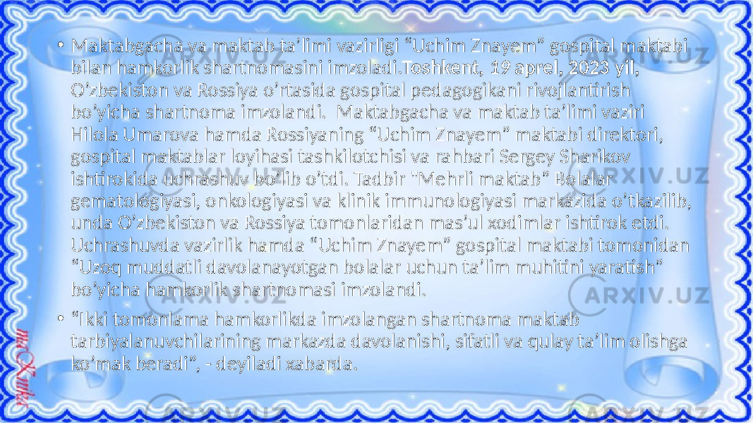 • Maktabgacha va maktab ta’limi vazirligi “Uchim Znayem” gospital maktabi bilan hamkorlik shartnomasini imzoladi. Toshkent , 19 aprel, 2023 yil, O’zbekiston va Rossiya o’rtasida gospital pedagogikani rivojlantirish bo’yicha shartnoma imzolandi. Maktabgacha va maktab ta’limi vaziri Hilola Umarova hamda Rossiyaning “Uchim Znayem” maktabi direktori, gospital maktablar loyihasi tashkilotchisi va rahbari Sergey Sharikov ishtirokida uchrashuv bo’lib o’tdi. Tadbir &#34;Mehrli maktab” Bolalar gematologiyasi, onkologiyasi va klinik immunologiyasi markazida o’tkazilib, unda O’zbekiston va Rossiya tomonlaridan mas’ul xodimlar ishtirok etdi. Uchrashuvda vazirlik hamda “Uchim Znayem” gospital maktabi tomonidan “Uzoq muddatli davolanayotgan bolalar uchun ta’lim muhitini yaratish” bo’yicha hamkorlik shartnomasi imzolandi. • “ Ikki tomonlama hamkorlikda imzolangan shartnoma maktab tarbiyalanuvchilarining markazda davolanishi, sifatli va qulay ta’lim olishga ko’mak beradi”, - deyiladi xabarda. 