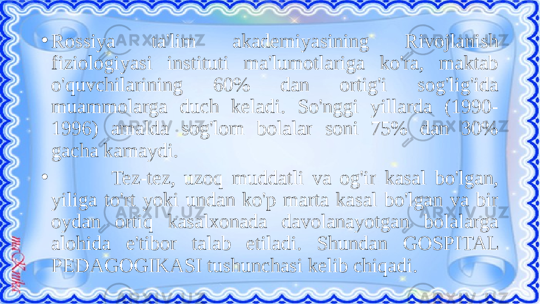 • Rossiya ta&#39;lim akademiyasining Rivojlanish fiziologiyasi instituti ma&#39;lumotlariga ko&#39;ra, maktab o&#39;quvchilarining 60% dan ortig&#39;i sog&#39;lig&#39;ida muammolarga duch keladi. So&#39;nggi yillarda (1990- 1996) amalda sog&#39;lom bolalar soni 75% dan 30% gacha kamaydi. • Tez-tez, uzoq muddatli va og&#39;ir kasal bo&#39;lgan, yiliga to&#39;rt yoki undan ko&#39;p marta kasal bo&#39;lgan va bir oydan ortiq kasalxonada davolanayotgan bolalarga alohida e&#39;tibor talab etiladi. Shundan GOSPITAL PEDAGOGIKASI tushunchasi kelib chiqadi. 