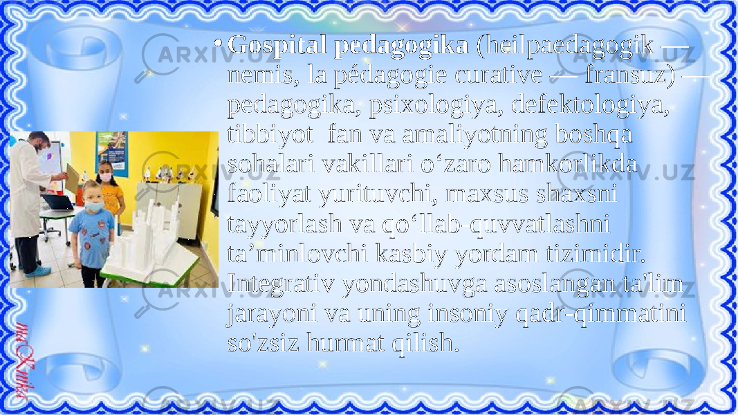 • Gospital pedagogika (heilpaedagogik — nemis, la pédagogie curative — fransuz) — pedagogika, psixologiya, defektologiya, tibbiyot fan va amaliyotning boshqa sohalari vakillari oʻzaro hamkorlikda faoliyat yurituvchi, maxsus shaxsni tayyorlash va qoʻllab-quvvatlashni taʼminlovchi kasbiy yordam tizimidir. Integrativ yondashuvga asoslangan ta&#39;lim jarayoni va uning insoniy qadr-qimmatini so&#39;zsiz hurmat qilish. 