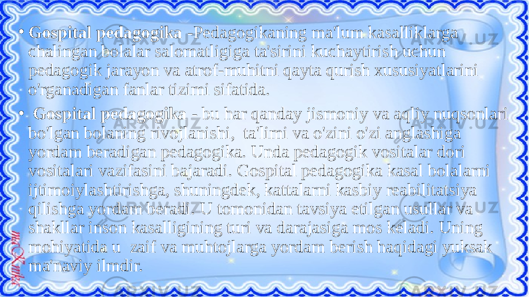 • Gospital pedagogika -Pedagogikaning ma&#39;lum kasalliklarga chalingan bolalar salomatligiga ta&#39;sirini kuchaytirish uchun pedagogik jarayon va atrof-muhitni qayta qurish xususiyatlarini o&#39;rganadigan fanlar tizimi sifatida. • Gospital pedagogika - bu har qanday jismoniy va aqliy nuqsonlari bo&#39;lgan bolaning rivojlanishi, ta&#39;limi va o&#39;zini o&#39;zi anglashiga yordam beradigan pedagogika. Unda pedagogik vositalar dori vositalari vazifasini bajaradi. Gospital pedagogika kasal bolalarni ijtimoiylashtirishga, shuningdek, kattalarni kasbiy reabilitatsiya qilishga yordam beradi. U tomonidan tavsiya etilgan usullar va shakllar inson kasalligining turi va darajasiga mos keladi. Uning mohiyatida u zaif va muhtojlarga yordam berish haqidagi yuksak ma&#39;naviy ilmdir. 