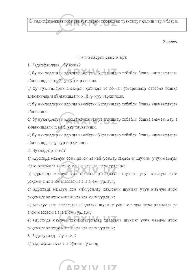 8. Радиофармацевтик препаратларни сақлаш ва транспорт қилиш тартиблари. 2-илова Тест назорат саволлари 1. Радиофаоллик - бу нима? а) бу нуклидларни ядрода кечаётган ўзгаришлар сабабли бошқа элементларга айланишдаги  ,  ,  -нур тарқатиши. b) бу нуклидларни электрон қобиқда кечаётган ўзгаришлар сабабли бошқа элементларга айланишдаги  ,  ,  -нур тарқатиши. c) бу нуклидларни ядрода кечаётган ўзгаришлар сабабли бошқа элементларга айланиши. d) бу нуклидларни ядрода кечаётган ўзгаришлар сабабли бошқа элементларга айланишдаги  ва  -нур тарқатиши. e) бу нуклидларни ядрода кечаётган ўзгаришлар сабабли бошқа элементларга айланишдаги  -нур тарқатиши. 2. Нуклидлар нима? а) ядросида маълум сон протон ва нейтронлар сақловчи шунинг учун маълум атом рақамига ва атом массасига эга атом турлари; b) ядросида маълум сон протонлар сақловчи шунинг учун маълум атом рақамига ва атом массасига эга атом турлари; c) ядросида маълум сон нейтронлар сақловчи шунинг учун маълум атом рақамига ва атом массасига эга атом турлари; d) маълум сон изотоплар сақловчи шунинг учун маълум атом рақамига ва атом массасига эга атом турлари; e) ядросида маълум сон позитронлар сақловчи шунинг учун маълум атом рақамига ва атом массасига эга атом турлари; 3. Радинуклид – бу нима? a) радиофаоликка эга бўлган нуклид; 