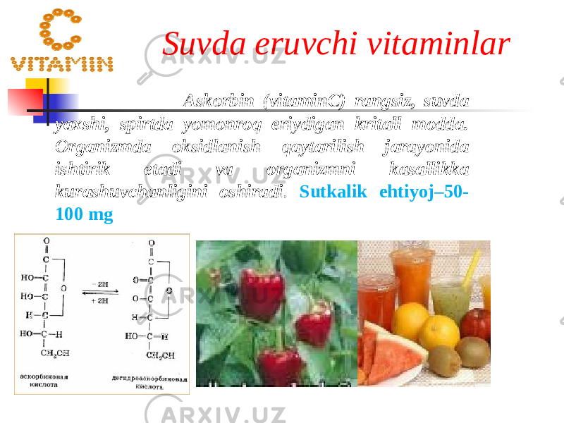  Suvda eruvchi vitaminlar ar Askorbin (vitaminС) rangsiz, suvda yaxshi, spirtda yomonroq eriydigan kritall modda. Organizmda oksidlanish qaytarilish jarayonida ishtirik etadi va organizmni kasallikka kurashuvchanligini oshiradi . Sutkalik ehtiyoj–50- 100 mg 