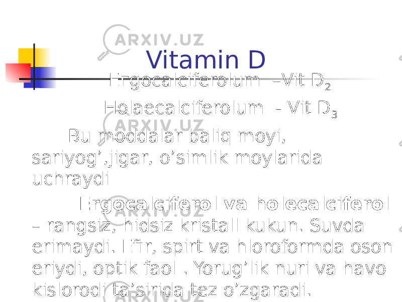 Vitamin D Егgocalciferolum –Vit D 2 Ноlaecalciferolum - Vit D 3 Bu moddalar baliq moyi, sariyog’,jigar, o’simlik moylarida uchraydi Ergocalciferol va holecalciferol – rangsiz, hidsiz kristall kukun. Suvda erimaydi. Efir, spirt va hloroformda oson eriydi, optik faol . Yorug’lik nuri va havo kislorodi ta’sirida tez o’zgaradi. 