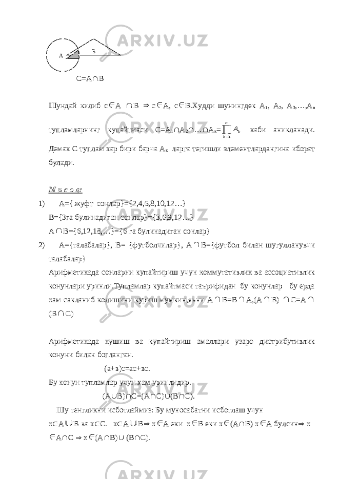  С=А  В Шундай килиб с А  В  с  А, с  В.Худди шунингдек А 1 , А 2 , А 3 ,…,А n тупламларнинг купайтмаси С=А 1  А 2  …  А к = Ak k n  1 каби аникланади. Демак С туплам хар бири барча А к ларга тегишли элементлардангина иборат булади. М и с о л: 1) А= { жуфт сонлар}={2,4,6,8,10,12…} B={3 га булинадиган сонлар }={3,6,9,12…} A  B ={6,12,18,…}={6 га булинадиган сонлар} 2) A ={талабалар}, В= {футболчилар}, А  В={футбол билан шугулланувчи талабалар} Арифметикада сонларни купайтириш учун коммутативлик ва ассоциативлик конунлари уринли.Тупламлар купайтмаси таърифидан бу конунлар бу ерда хам сакланиб колишини куриш мумкин,яъни А  В=В  А,(А  В)  С=А  (В  С) Арифметикада кушиш ва купайтириш амаллари узаро дистрибутивлик конуни билан богланган. (а+в)с=ас+вс. Бу конун тупламлар учун хам уринлидир. (А  В)  С=(А  С)  (В  С). Шу тенгликни исботлаймиз: Бу муносабатни исботлаш учун х  А U В ва х  С. х  А U В  х  А еки х  В еки х  (А  В) х  А булсин  х  А  С  х  (А  В)  (В  С).А В 