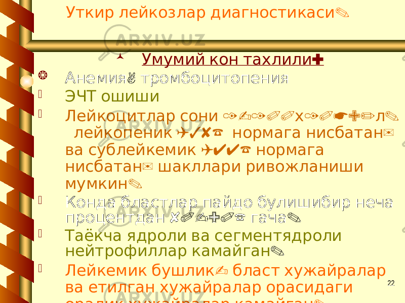 22 .Уткир лейкозлар диагностикаси  : Умумий кон тахлили  , Анемия тромбоцитопения  ЭЧТ ошиши  1-100 10*9/ . Лейкоцитлар сони х л (38% ) лейкопеник нормага нисбатан (44% ва сублейкемик нормага ) нисбатан шакллари ривожланиши . мумкин  Конда бластлар пайдо булишибир неча 80-90% . процентдан гача  Таёкча ядроли ва сегментядроли нейтрофиллар камайган .  - Лейкемик бушлик бласт хужайралар ва етилган хужайралар орасидаги . оралик хужайралар камайган 