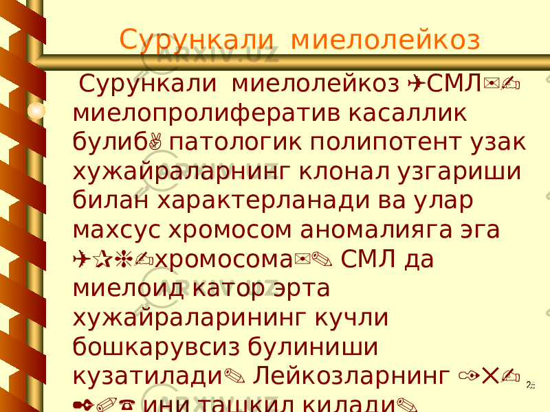 25 Сурункали миелолейкоз ( )- Сурункали миелолейкоз СМЛ миелопролифератив касаллик , булиб патологик полипотент узак хужайраларнинг клонал узгариши билан характерланади ва улар махсус хромосом аномалияга эга (Ph- ). хромосома СМЛ да миелоид катор эрта хужайраларининг кучли бошкарувсиз булиниши . 15- кузатилади Лейкозларнинг 20% . ини ташкил килади 