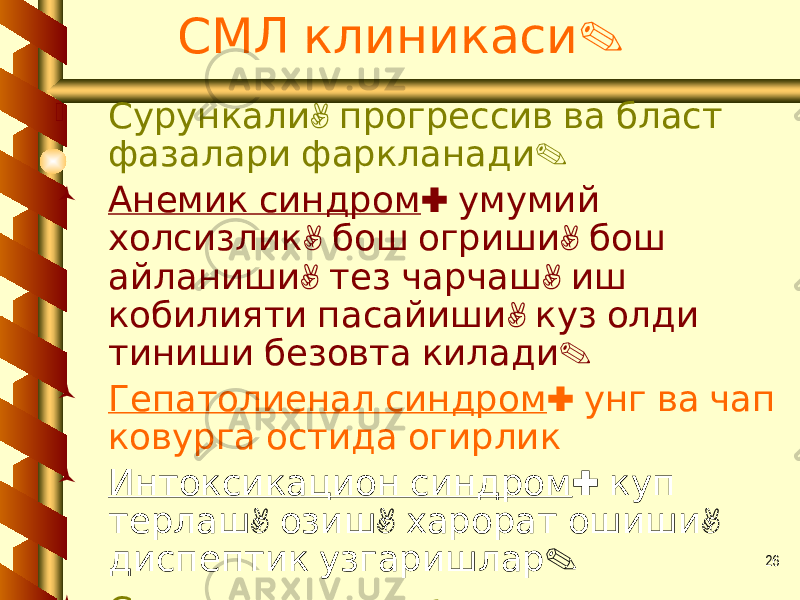 26 .СМЛ клиникаси  , Сурункали прогрессив ва бласт . фазалари фаркланади  Анемик синдром : умумий , , холсизлик бош огриши бош , , айланиши тез чарчаш иш , кобилияти пасайиши куз олди . тиниши безовта килади  Гепатолиенал синдром : унг ва чап ковурга остида огирлик  Интоксикацион синдром : куп , , , терлаш озиш харорат ошиши . диспептик узгаришлар  . Суякларда огрик 