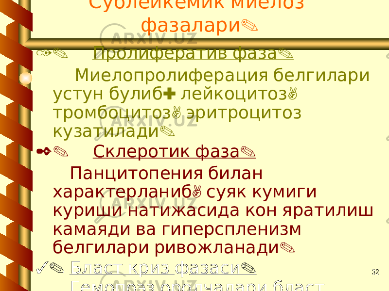 32 Сублейкемик миелоз . фазалари 1. . Пролифератив фаза Миелопролиферация белгилари : , устун булиб лейкоцитоз , тромбоцитоз эритроцитоз . кузатилади 2. . Склеротик фаза Панцитопения билан , характерланиб суяк кумиги куриши натижасида кон яратилиш камаяди ва гиперспленизм . белгилари ривожланади 3. Бласт криз ф . азаси Гемопоэз оролчалари бласт . хужайралардан иборат 