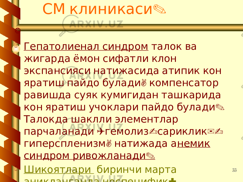 33 .СМ клиникаси   Гепатолиенал синдром талок ва жигарда ёмон сифатли клон экспансияси натижасида атипик кон , яратиш пайдо булади компенсатор равишда суяк кумигидан ташкарида . кон яратиш учоклари пайдо булади Талокда шаклли элементлар ( - )- парчаланади гемолиз сариклик , гиперспленизм натижада а немик . синдром ривожланади  Шикоятлари биринчи марта : аникланганда носпецифик , , , субфебрилитет куп терлаш озиш , . анемия белгилари суякларда огрик 