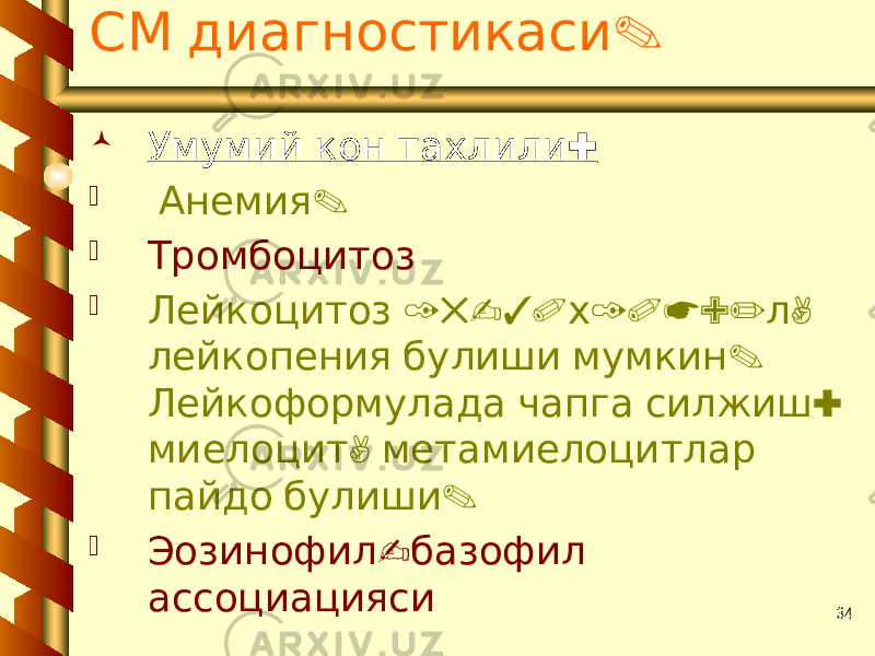 34 .СМ диагностикаси  : Умумий кон тахлили  . Анемия  Тромбоцитоз  15-30 10*9/ , Лейкоцитоз х л . лейкопения булиши мумкин : Лейкоформулада чапга силжиш , миелоцит метамиелоцитлар . пайдо булиши  - Эозинофил базофил ассоциацияси 