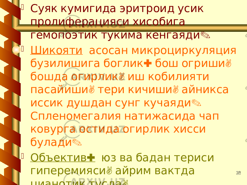 38 Суяк кумигида эритроид усик пролиферацияси хисобига . гемопоэтик тукима кенгаяди  Шикояти асосан микроциркуляция : , бузилишига боглик бош огриши , бошда огирлик иш кобилияти , , пасайиши тери кичиши айникса . иссик душдан сунг кучаяди Спленомегалия натижасида чап ковурга остида огирлик хисси . булади  : Объектив юз ва бадан териси , гиперемияси айрим вактда , цианотик тусда , . гепатоспленомегалия АД ошиши 