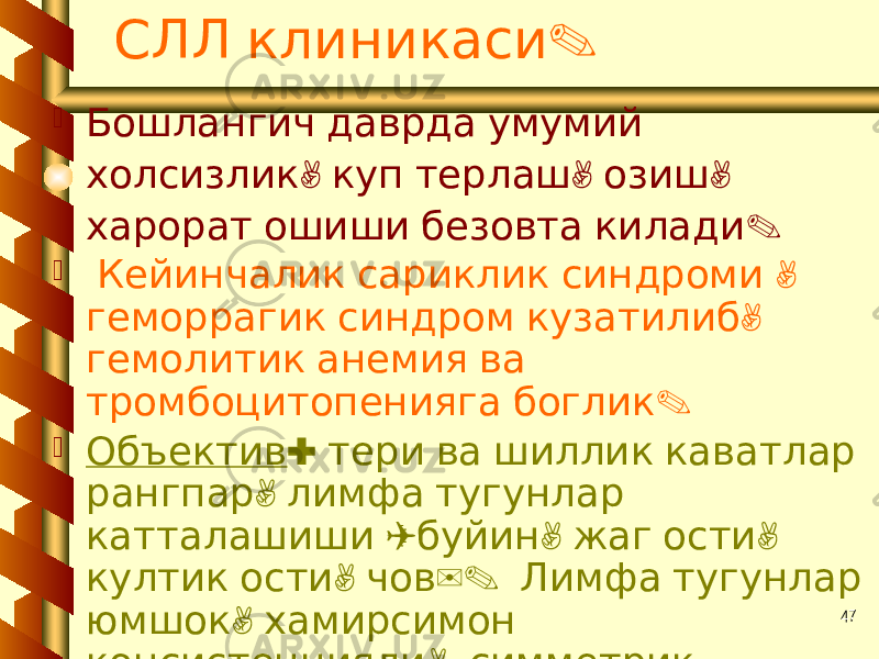 47 .СЛЛ клиникаси  Бошлангич даврда умумий , , , холсизлик куп терлаш озиш . харорат ошиши безовта килади  , Кейинчалик сариклик синдроми , геморрагик синдром кузатилиб гемолитик анемия ва . тромбоцитопенияга боглик  Объектив : тери ва шиллик каватлар , рангпар лимфа тугунлар ( , , катталашиши буйин жаг ости , ). култик ости чов Лимфа тугунлар , юмшок хамирсимон , консистенцияли симметрик . жойлашган 