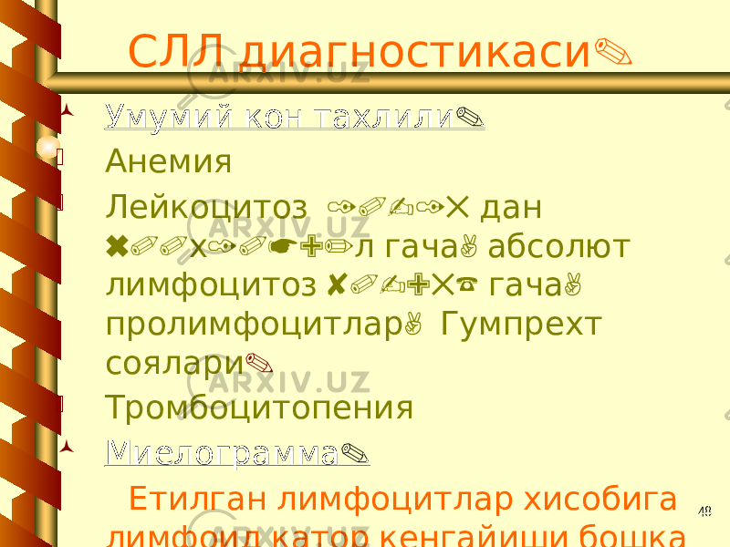 48 .СЛЛ диагностикаси  . Умумий кон тахлили  Анемия  10-15 Лейкоцитоз дан 600 10*9/ , х л гача абсолют 80-95% , лимфоцитоз гача , пролимфоцитлар Гумпрехт соялари .  Тромбоцитопения  . Миелограмма Етилган лимфоцитлар хисобига лимфоид катор кенгайиши бошка катор хужайраларни . камайтиради 