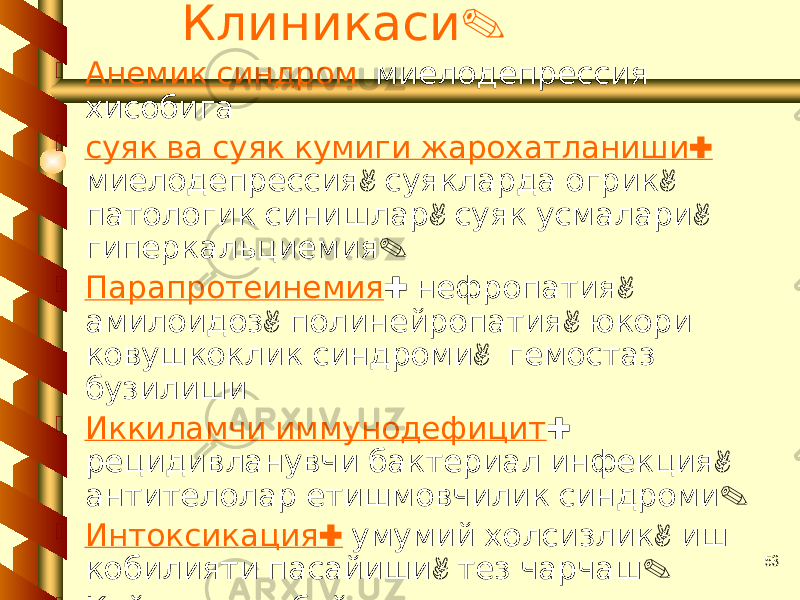 53.Клиникаси  Анемик синдром миелодепрессия хисобига  : суяк ва суяк кумиги жарохатланиши , , миелодепрессия суякларда огрик , , патологик синишлар суяк усмалари . гиперкальциемия  Парапротеинемия : , нефропатия , , амилоидоз полинейропатия юкори , ковушкоклик синдроми гемостаз бузилиши  Иккиламчи иммунодефицит : , рецидивланувчи бактериал инфекция . антителолар етишмовчилик синдроми  : Интоксикация , умумий холсизлик иш , . кобилияти пасайиши тез чарчаш  Кейинчалик буйрак етишмовчилиги , , , белгилари дерматозлар бугимда огрик . юрак мушаги жарохатланиши кушилади 