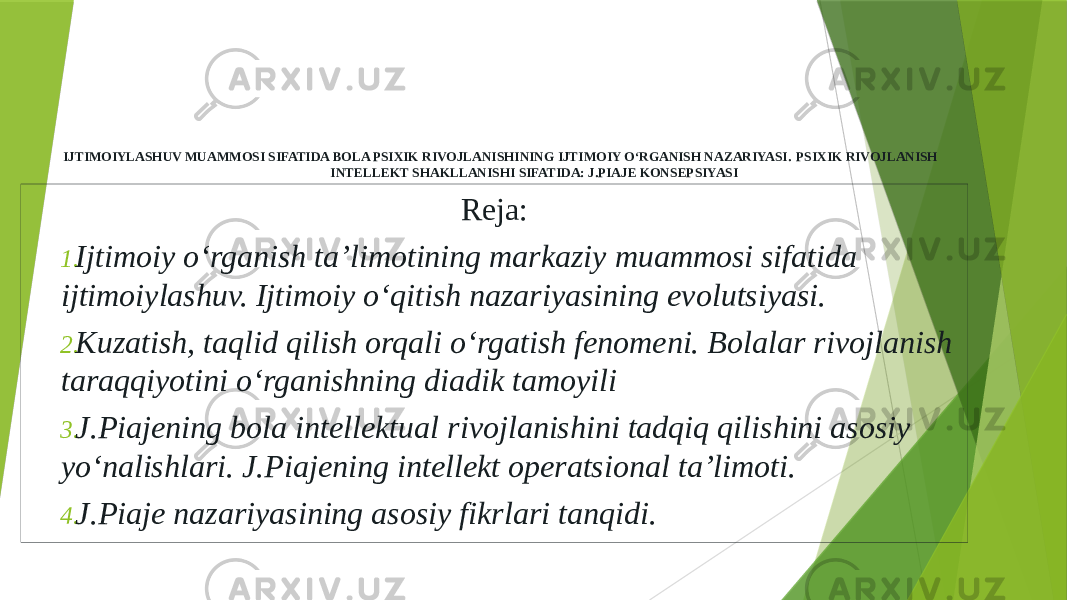 IJTIMOIYLASHUV MUAMMOSI SIFATIDA BOLA PSIXIK RIVOJLANISHINING IJTIMOIY O‘RGANISH NAZARIYASI. PSIXIK RIVOJLANISH INTELLEKT SHAKLLANISHI SIFATIDA: J.PIAJE KONSEPSIYASI Reja: 1. Ijtimoiy o‘rganish ta’limotining markaziy muammosi sifatida ijtimoiylashuv. Ijtimoiy o‘qitish nazariyasining evolutsiyasi. 2. Kuzatish, taqlid qilish orqali o‘rgatish fenomeni. Bolalar rivojlanish taraqqiyotini o‘rganishning diadik tamoyili 3. J.Piajening bola intellektual rivojlanishini tadqiq qilishini asosiy yo‘nalishlari. J.Piajening intellekt operatsional ta’limoti. 4. J.Piaje nazariyasining asosiy fikrlari tanqidi. 