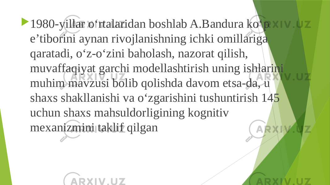  1980-yillar o‘rtalaridan boshlab A.Bandura ko‘p e’tiborini aynan rivojlanishning ichki omillariga qaratadi, o‘z-o‘zini baholash, nazorat qilish, muvaffaqiyat garchi modellashtirish uning ishlarini muhim mavzusi bolib qolishda davom etsa-da, u shaxs shakllanishi va o‘zgarishini tushuntirish 145 uchun shaxs mahsuldorligining kognitiv mexanizmini taklif qilgan 