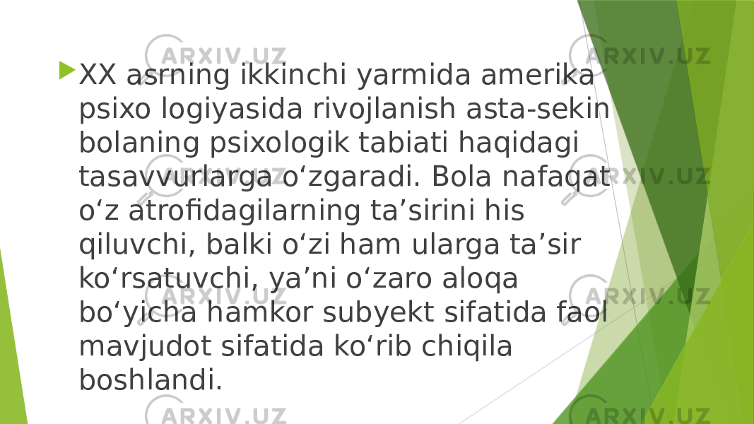  XX asrning ikkinchi yarmida amerika psixo logiyasida rivojlanish asta-sekin bolaning psixologik tabiati haqidagi tasavvurlarga o‘zgaradi. Bola nafaqat o‘z atrofidagilarning ta’sirini his qiluvchi, balki o‘zi ham ularga ta’sir ko‘rsatuvchi, ya’ni o‘zaro aloqa bo‘yicha hamkor subyekt sifatida faol mavjudot sifatida ko‘rib chiqila boshlandi. 