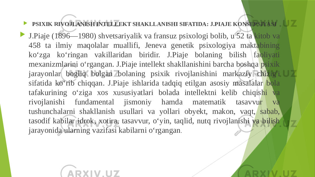  PSIXIK RIVOJLANISH INTELLEKT SHAKLLANISHI SIFATIDA: J.PIAJE KONSEPSIYASI  J.Piaje (1896—1980) shvetsariyalik va fransuz psixologi bolib, u 52 ta kitob va 458 ta ilmiy maqolalar muallifi, Jeneva genetik psixologiya maktabining ko‘zga ko‘ringan vakillaridan biridir. J.Piaje bolaning bilish faoliyati mexanizmlarini o‘rgangan. J.Piaje intellekt shakllanishini barcha boshqa psixik jarayonlar bogliq bolgan bolaning psixik rivojlanishini markaziy chizig&#39;i sifatida ko‘rib chiqqan. J.Piaje ishlarida tadqiq etilgan asosiy masalalar bola tafakurining o‘ziga xos xususiyatlari bolada intellektni kelib chiqishi va rivojlanishi fundamental jismoniy hamda matematik tasavvur va tushunchalarni shakllanish usullari va yollari obyekt, makon, vaqt, sabab, tasodif kabilar idrok, xotira, tasavvur, o‘yin, taqlid, nutq rivojlanishi va bilish jarayonida ularning vazifasi kabilarni o‘rgangan . 