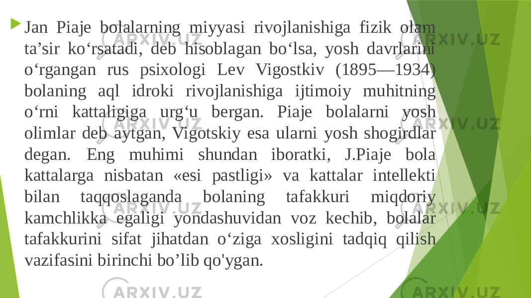  Jan Piaje bolalarning miyyasi rivojlanishiga fizik olam ta’sir ko‘rsatadi, deb hisoblagan bo‘lsa, yosh davrlarini o‘rgangan rus psixologi Lev Vigostkiv (1895—1934) bolaning aql idroki rivojlanishiga ijtimoiy muhitning o‘rni kattaligiga urg‘u bergan. Piaje bolalarni yosh olimlar deb aytgan, Vigotskiy esa ularni yosh shogirdlar degan. Eng muhimi shundan iboratki, J.Piaje bola kattalarga nisbatan «esi pastligi» va kattalar intellekti bilan taqqoslaganda bolaning tafakkuri miqdoriy kamchlikka egaligi yondashuvidan voz kechib, bolalar tafakkurini sifat jihatdan o‘ziga xosligini tadqiq qilish vazifasini birinchi bo’lib qo&#39;ygan. 