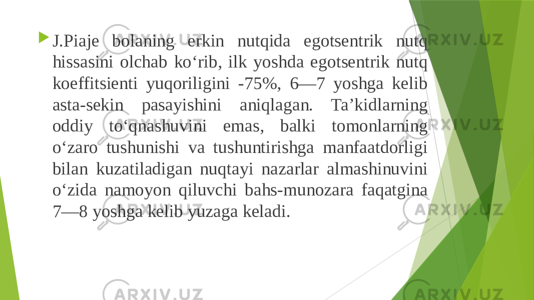  J.Piaje bolaning erkin nutqida egotsentrik nutq hissasini olchab ko‘rib, ilk yoshda egotsentrik nutq koeffitsienti yuqoriligini -75%, 6—7 yoshga kelib asta-sekin pasayishini aniqlagan. Ta’kidlarning oddiy to‘qnashuvini emas, balki tomonlarning o‘zaro tushunishi va tushuntirishga manfaatdorligi bilan kuzatiladigan nuqtayi nazarlar almashinuvini o‘zida namoyon qiluvchi bahs-munozara faqatgina 7—8 yoshga kelib yuzaga keladi. 