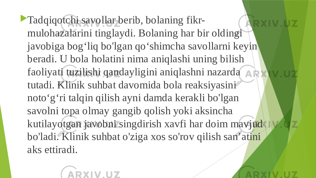  Tadqiqotchi savollar berib, bolaning fikr- mulohazalarini tinglaydi. Bolaning har bir oldingi javobiga bog‘liq bo&#39;lgan qo‘shimcha savollarni keyin beradi. U bola holatini nima aniqlashi uning bilish faoliyati tuzilishi qandayligini aniqlashni nazarda tutadi. Klinik suhbat davomida bola reaksiyasini noto‘g‘ri talqin qilish ayni damda kerakli bo&#39;lgan savolni topa olmay gangib qolish yoki aksincha kutilayotgan javobni singdirish xavfi har doim mavjud bo&#39;ladi. Klinik suhbat o&#39;ziga xos so&#39;rov qilish san’atini aks ettiradi. 