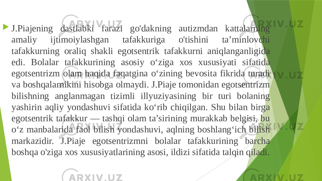  J.Piajening dastlabki farazi go&#39;dakning autizmdan kattalarning amaliy ijtimoiylashgan tafakkuriga o&#39;tishini ta’minlovchi tafakkurning oraliq shakli egotsentrik tafakkurni aniqlanganligida edi. Bolalar tafakkurining asosiy o‘ziga xos xususiyati sifatida egotsentrizm olam haqida faqatgina o‘zining bevosita fikrida turadi va boshqalarnikini hisobga olmaydi. J.Piaje tomonidan egotsentrizm bilishning anglanmagan tizimli illyuziyasining bir turi bolaning yashirin aqliy yondashuvi sifatida ko‘rib chiqilgan. Shu bilan birga egotsentrik tafakkur — tashqi olam ta’sirining murakkab belgisi, bu o‘z manbalarida faol bilish yondashuvi, aqlning boshlang‘ich bilish markazidir. J.Piaje egotsentrizmni bolalar tafakkurining barcha boshqa o&#39;ziga xos xususiyatlarining asosi, ildizi sifatida talqin qiladi. 